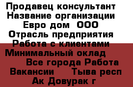 Продавец-консультант › Название организации ­ Евро-дом, ООО › Отрасль предприятия ­ Работа с клиентами › Минимальный оклад ­ 30 000 - Все города Работа » Вакансии   . Тыва респ.,Ак-Довурак г.